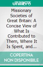 Missionary Societies of Great Britain: A Concise View of What Is Contributed to Them, Where It Is Spent, and What Are the Results. E-book. Formato PDF ebook di W. A. Scott Robertson