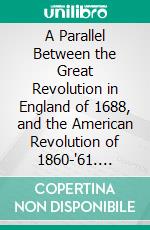 A Parallel Between the Great Revolution in England of 1688, and the American Revolution of 1860-'61. E-book. Formato PDF ebook di Alexander Hamilton Handy