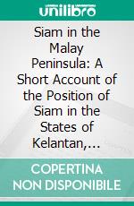 Siam in the Malay Peninsula: A Short Account of the Position of Siam in the States of Kelantan, Patani, Legeh and Siam. E-book. Formato PDF ebook