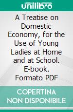 A Treatise on Domestic Economy, for the Use of Young Ladies at Home and at School. E-book. Formato PDF ebook di Catherine Esther Beecher