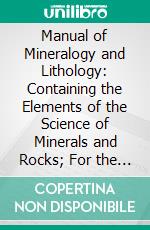 Manual of Mineralogy and Lithology: Containing the Elements of the Science of Minerals and Rocks; For the Use of the Practical Mineralogist and Geologist, and for Instruction in Schools and Colleges. E-book. Formato PDF