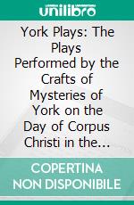 York Plays: The Plays Performed by the Crafts of Mysteries of York on the Day of Corpus Christi in the 14th, 15th, and 16th Centuries; Edited With Introduction and Glossary. E-book. Formato PDF