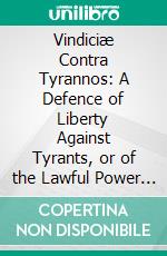 Vindiciæ Contra Tyrannos: A Defence of Liberty Against Tyrants, or of the Lawful Power of the Prince Over the People, and of the People Over the Prince. E-book. Formato PDF ebook