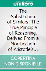 The Substitution of Similars: The True Principle of Reasoning, Derived From a Modification of Aristotle’s Dictum. E-book. Formato PDF ebook