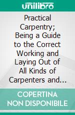 Practical Carpentry; Being a Guide to the Correct Working and Laying Out of All Kinds of Carpenters and Joiners Work. E-book. Formato PDF ebook