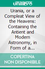 Urania, or a Compleat View of the Heavens: Containing the Antient and Modern Astronomy, in Form of a Dictionary, Illustrated With a Great Number of Figures. E-book. Formato PDF ebook di John Hill