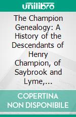 The Champion Genealogy: A History of the Descendants of Henry Champion, of Saybrook and Lyme, Connecticut; Together With Some Account of Other Families of the Name. E-book. Formato PDF