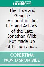 The True and Genuine Account of the Life and Actions of the Late Jonathan Wild: Not Made Up of Fiction and Fable, but Taken From His Own Mouth, and Collected From Papers of His Own Writing. E-book. Formato PDF ebook