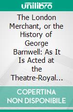 The London Merchant, or the History of George Barnwell: As It Is Acted at the Theatre-Royal in Drury-Lane by His Majesty's Servants. E-book. Formato PDF ebook