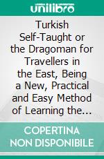 Turkish Self-Taught or the Dragoman for Travellers in the East, Being a New, Practical and Easy Method of Learning the Turkish Language. E-book. Formato PDF ebook