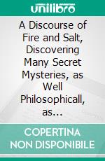 A Discourse of Fire and Salt, Discovering Many Secret Mysteries, as Well Philosophicall, as Theologicall. E-book. Formato PDF ebook