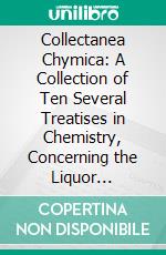 Collectanea Chymica: A Collection of Ten Several Treatises in Chemistry, Concerning the Liquor Alkahest, the Mercury of Philosophers, and Other Curiosities Worthy the Perusal. E-book. Formato PDF ebook