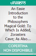 An Easie Introduction to the Philosophers Magical Gold: To Which Is Added, Zorasters Cave; As Also John Póntanus Epistle Upon the Mineral Fire; Otherwise Called, the Philosophers Stone. E-book. Formato PDF ebook