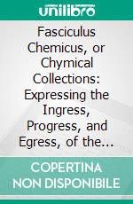 Fasciculus Chemicus, or Chymical Collections: Expressing the Ingress, Progress, and Egress, of the Secret Hermetick Science, Out of the Choisest and Most Famous Authors. E-book. Formato PDF ebook di James Hasolle