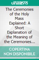 The Ceremonies of the Holy Mass Explained: A Short Explanation of the Meaning of the Ceremonies of the Mass, Useful to All Who Take Part in the Sacred Mysteries. E-book. Formato PDF