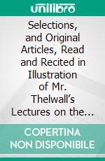 Selections, and Original Articles, Read and Recited in Illustration of Mr. Thelwall’s Lectures on the Science and Practice of Elocution. E-book. Formato PDF ebook di John Thelwall