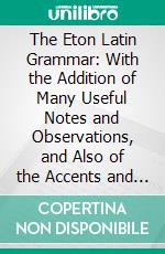 The Eton Latin Grammar: With the Addition of Many Useful Notes and Observations, and Also of the Accents and Quantity; Together With an Entirely New Version of All the Latin Rules and Examples. E-book. Formato PDF ebook