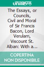 The Essays, or Councils, Civil and Moral of Sir Francis Bacon, Lord Verulam, Viscount St. Alban: With a Table of the Colours of Good and Evil; And a Discourse of the Wisdom of the Ancients. E-book. Formato PDF ebook di Francis Bacon