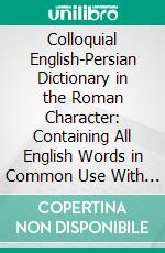 Colloquial English-Persian Dictionary in the Roman Character: Containing All English Words in Common Use With Their Meanings in Modern Persian, With Numerous Examples. E-book. Formato PDF