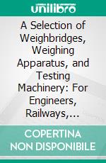 A Selection of Weighbridges, Weighing Apparatus, and Testing Machinery: For Engineers, Railways, Collieries, Docks, Manufactories, Etc. E-book. Formato PDF ebook