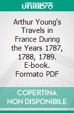 Arthur Young's Travels in France During the Years 1787, 1788, 1789. E-book. Formato PDF ebook di Arthur Young