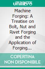 Machine Forging: A Treatise on Bolt, Nut and Rivet Forging and the Application of Forging Machines to Forming, Welding and Upsetting Operations on Machine Parts. E-book. Formato PDF