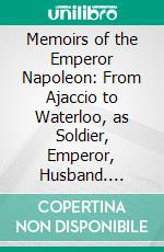 Memoirs of the Emperor Napoleon: From Ajaccio to Waterloo, as Soldier, Emperor, Husband. E-book. Formato PDF ebook