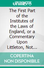 The First Part of the Institutes of the Laws of England, or a Commentary Upon Littleton, Not the Name of the Author Only, but of the Law Itself. E-book. Formato PDF ebook di Edwardo Coke