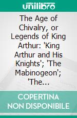 The Age of Chivalry, or Legends of King Arthur: "King Arthur and His Knights"; "The Mabinogeon"; "The Crusades"; "Robin Hood"; Etc. E-book. Formato PDF