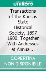 Transactions of the Kansas State Historical Society, 1897 1900: Together With Addresses at Annual Meetings, Memorials, and Miscellaneous Papers. E-book. Formato PDF ebook