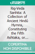 Rig-Veda Sanhita: A Collection of Ancient Hindú Hymns, Constituting the Fifth Ashtaka, or Book, of the Rig-Veda. E-book. Formato PDF