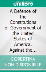 A Defence of the Constitutions of Government of the United States of America, Against the Attack of M. Turgot in His Letter to Dr. Price, Dated the Twenty-Second Day of March, 1778. E-book. Formato PDF ebook di John Adams