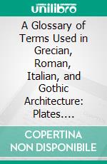 A Glossary of Terms Used in Grecian, Roman, Italian, and Gothic Architecture: Plates. E-book. Formato PDF ebook di John Henry Parker