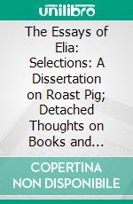 The Essays of Elia: Selections: A Dissertation on Roast Pig; Detached Thoughts on Books and Reading; The South-Sea House; Old China. E-book. Formato PDF ebook