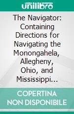 The Navigator: Containing Directions for Navigating the Monongahela, Allegheny, Ohio, and Mississippi Rivers. E-book. Formato PDF ebook di Zadok Cramer