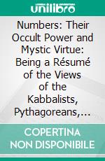 Numbers: Their Occult Power and Mystic Virtue: Being a Résumé of the Views of the Kabbalists, Pythagoreans, Adepts of India, Chaldean Magi and Medieval Magicians. E-book. Formato PDF ebook