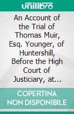 An Account of the Trial of Thomas Muir, Esq. Younger, of Huntershill, Before the High Court of Justiciary, at Edinburgh, on the 30th and 31st Days of August, 1793, for Sedition. E-book. Formato PDF ebook di J. Robertson