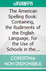 The American Spelling Book: Containing, the Rudiments of the English Language, for the Use of Schools in the United States. E-book. Formato PDF ebook di Noah Webster