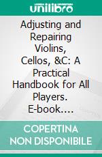 Adjusting and Repairing Violins, Cellos, &C: A Practical Handbook for All Players. E-book. Formato PDF ebook