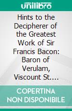 Hints to the Decipherer of the Greatest Work of Sir Francis Bacon: Baron of Verulam, Viscount St. Alban. E-book. Formato PDF ebook