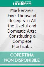 Mackenzie's Five Thousand Receipts in All the Useful and Domestic Arts: Constituting a Complete Practical Library. E-book. Formato PDF ebook di Colin Mackenzie