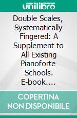 Double Scales, Systematically Fingered: A Supplement to All Existing Pianoforte Schools. E-book. Formato PDF ebook