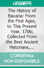 The History of Bavaria: From the First Ages, to This Present Year, 1706; Collected From the Best Ancient Historians, and the Faithfullest Modern Accounts. E-book. Formato PDF