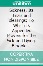 Sickness, Its Trials and Blessings: To Which Is Appended Prayers for the Sick and Dying. E-book. Formato PDF ebook di Priscilla Maurice