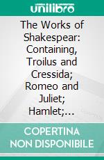 The Works of Shakespear: Containing, Troilus and Cressida; Romeo and Juliet; Hamlet; Othello. E-book. Formato PDF ebook di William Shakespeare