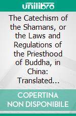 The Catechism of the Shamans, or the Laws and Regulations of the Priesthood of Buddha, in China: Translated From the Chinese Original, With Notes and Illustration. E-book. Formato PDF ebook di Charles Friedrich Neumann