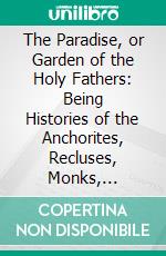 The Paradise, or Garden of the Holy Fathers: Being Histories of the Anchorites, Recluses, Monks, Coenobites, and Ascetic Fathers of the Deserts of Egypt Between A. D. CCL and A. D. CCCC Circiter. E-book. Formato PDF ebook di Athanasius of Alexandria