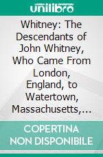 Whitney: The Descendants of John Whitney, Who Came From London, England, to Watertown, Massachusetts, in 1635. E-book. Formato PDF ebook