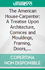 The American House-Carpenter: A Treatise Upon Architecture, Cornices and Mouldings, Framing, Doors, Windows, and Stairs; Together With the Most Important Principles of Practical Geometry. E-book. Formato PDF ebook di Robert Griffith Hatfield