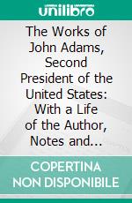 The Works of John Adams, Second President of the United States: With a Life of the Author, Notes and Illustrations. E-book. Formato PDF ebook di John Adams